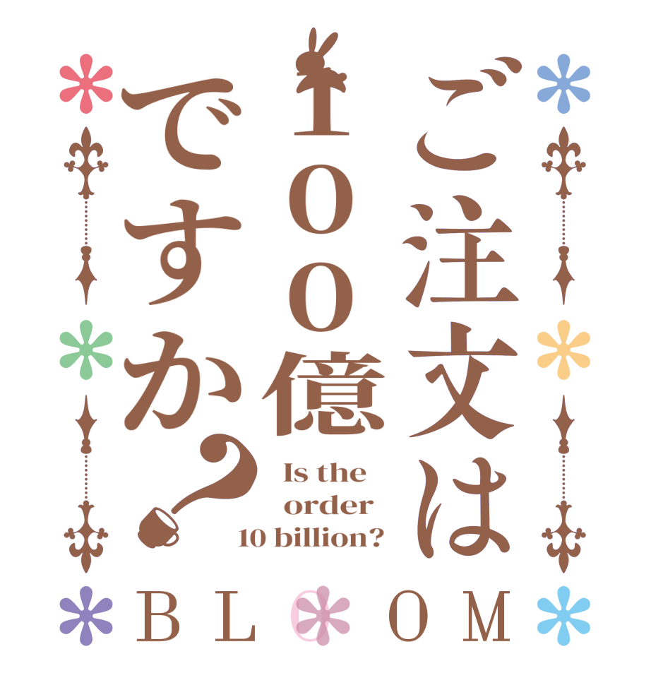 ご注文は100億ですか？BLOOM   Is the      order    10 billion? 
