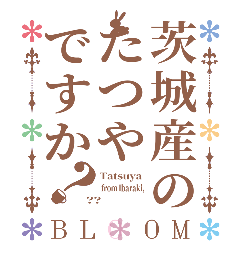 茨城産のたつやですか？BLOOM Tatsuya   from Ibaraki, ??