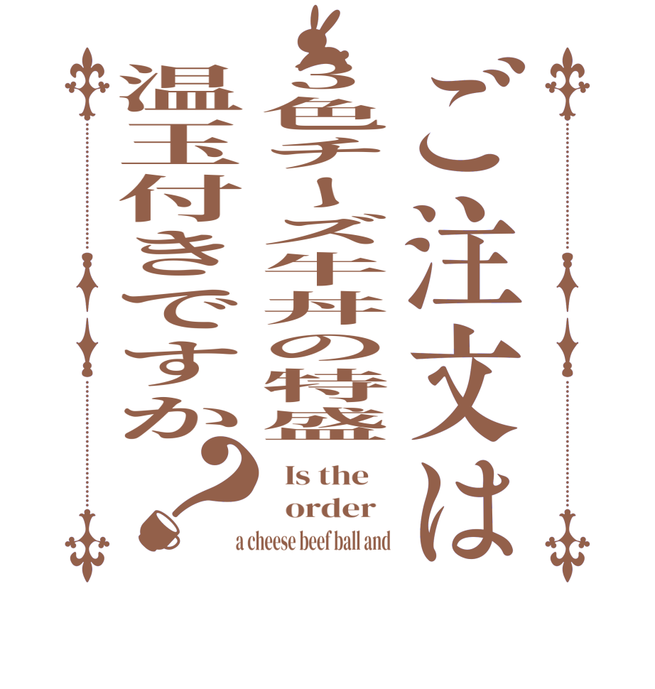 ご注文は3色チーズ牛丼の特盛温玉付きですか？  Is the      order    a cheese beef ball and 