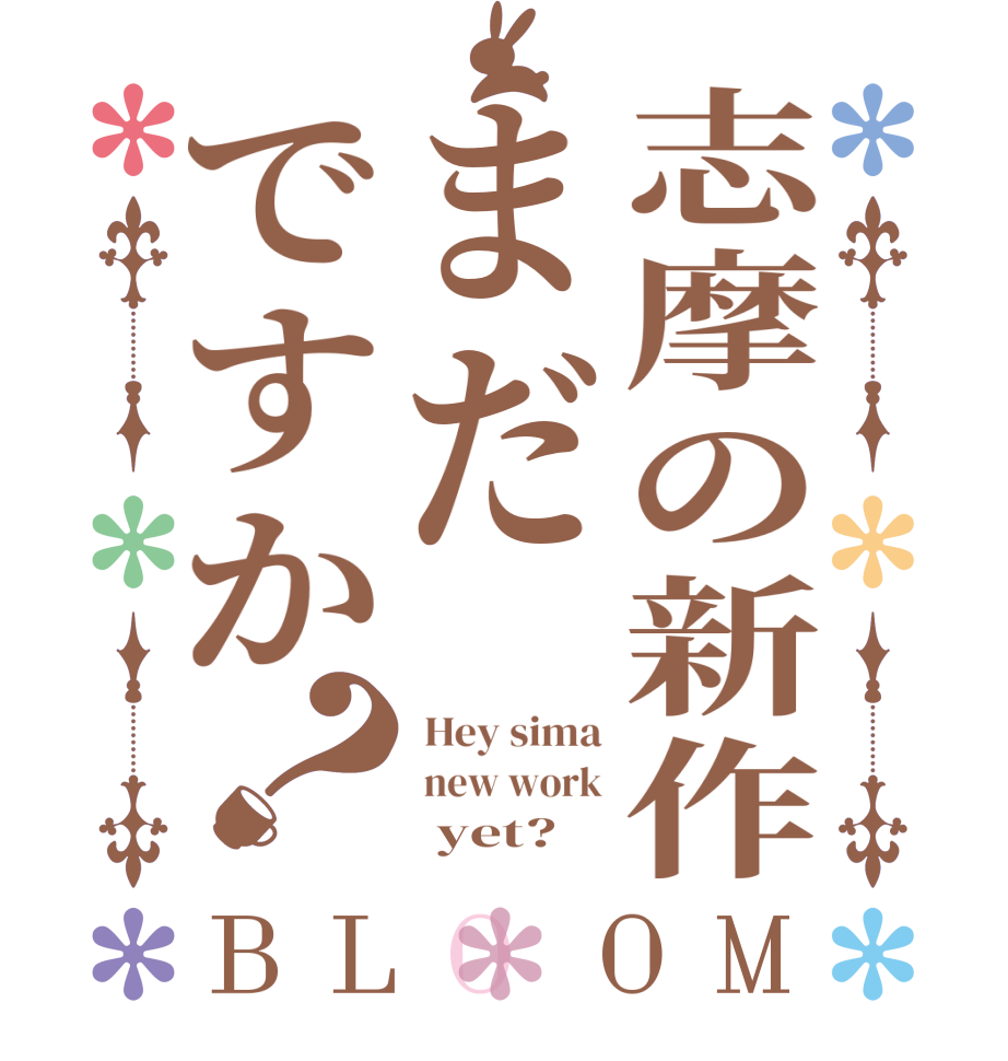 志摩の新作まだですか？BLOOM  Hey sima  new work       yet?