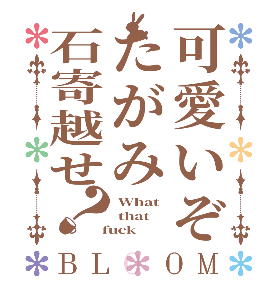 可愛いぞたがみ石寄越せ？BLOOM  What  that  fuck