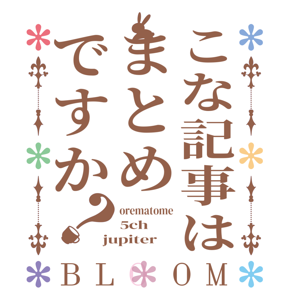 こな記事はまとめですか？BLOOM orematome 5ch jupiter