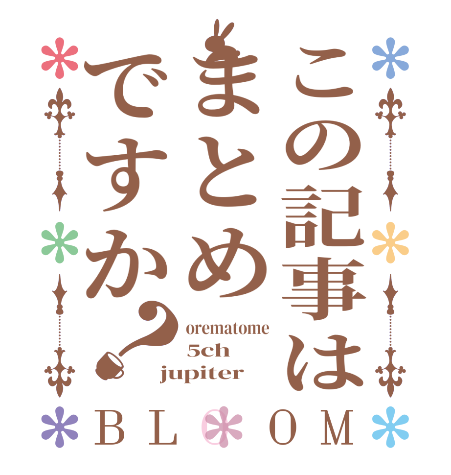 この記事はまとめですか？BLOOM orematome 5ch jupiter