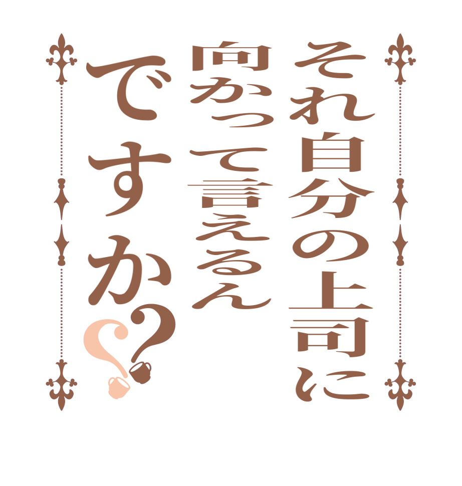 それ自分の上司に向かって言えるんですか？？    