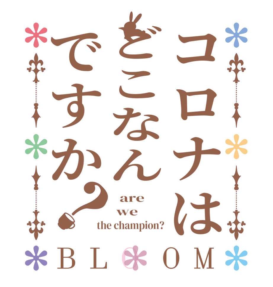 コロナはどこなんですか？BLOOM   are   we  the champion?