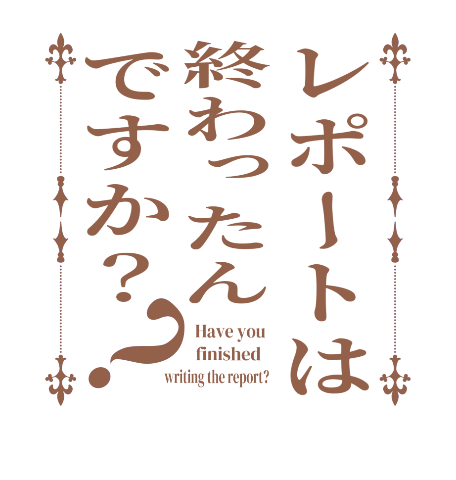 レポートは終わったんですか？？  Have you     finished     writing the report?  