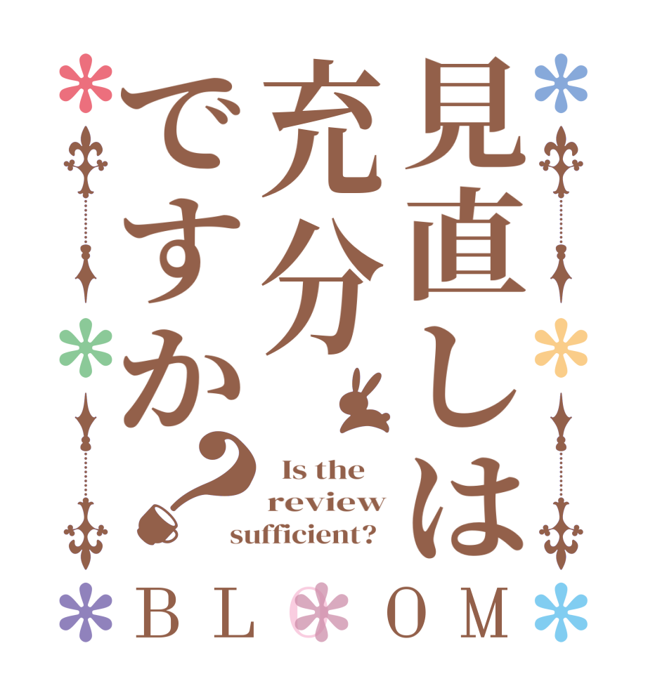 見直しは充分ですか？BLOOM   Is the    review sufficient?  