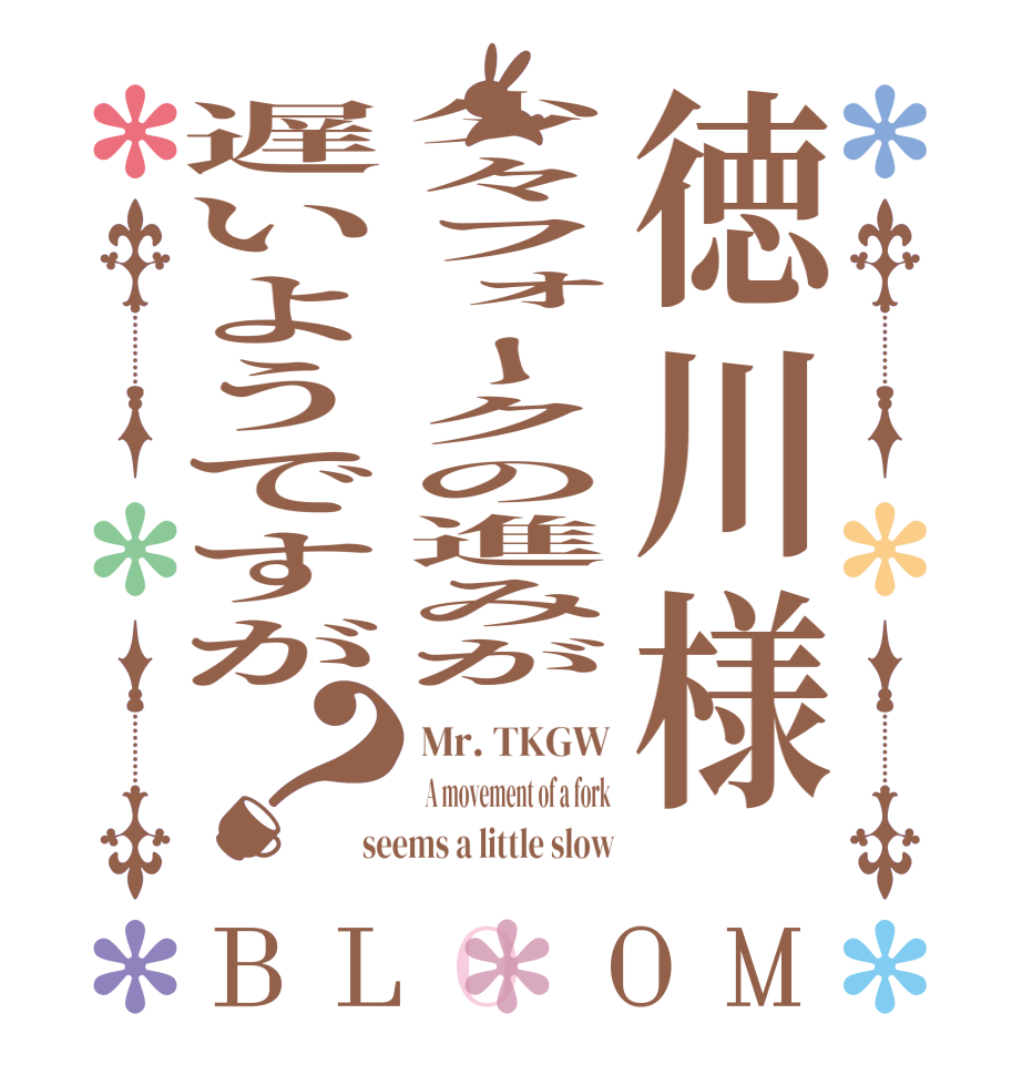 徳川様少々フォークの進みが遅いようですが？BLOOM Mr. TKGW  A movement of a fork seems a little slow