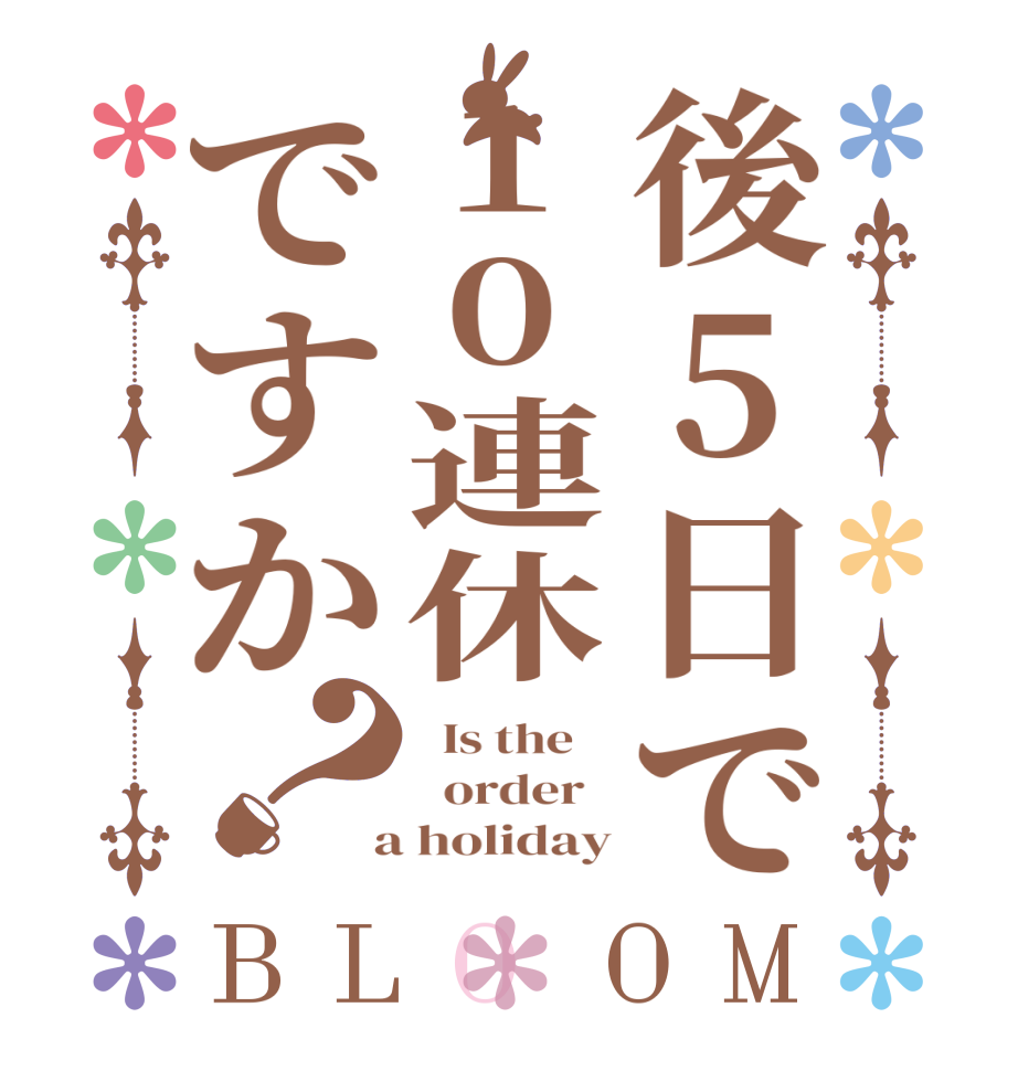 後5日で10連休ですか？BLOOM   Is the      order    a holiday
