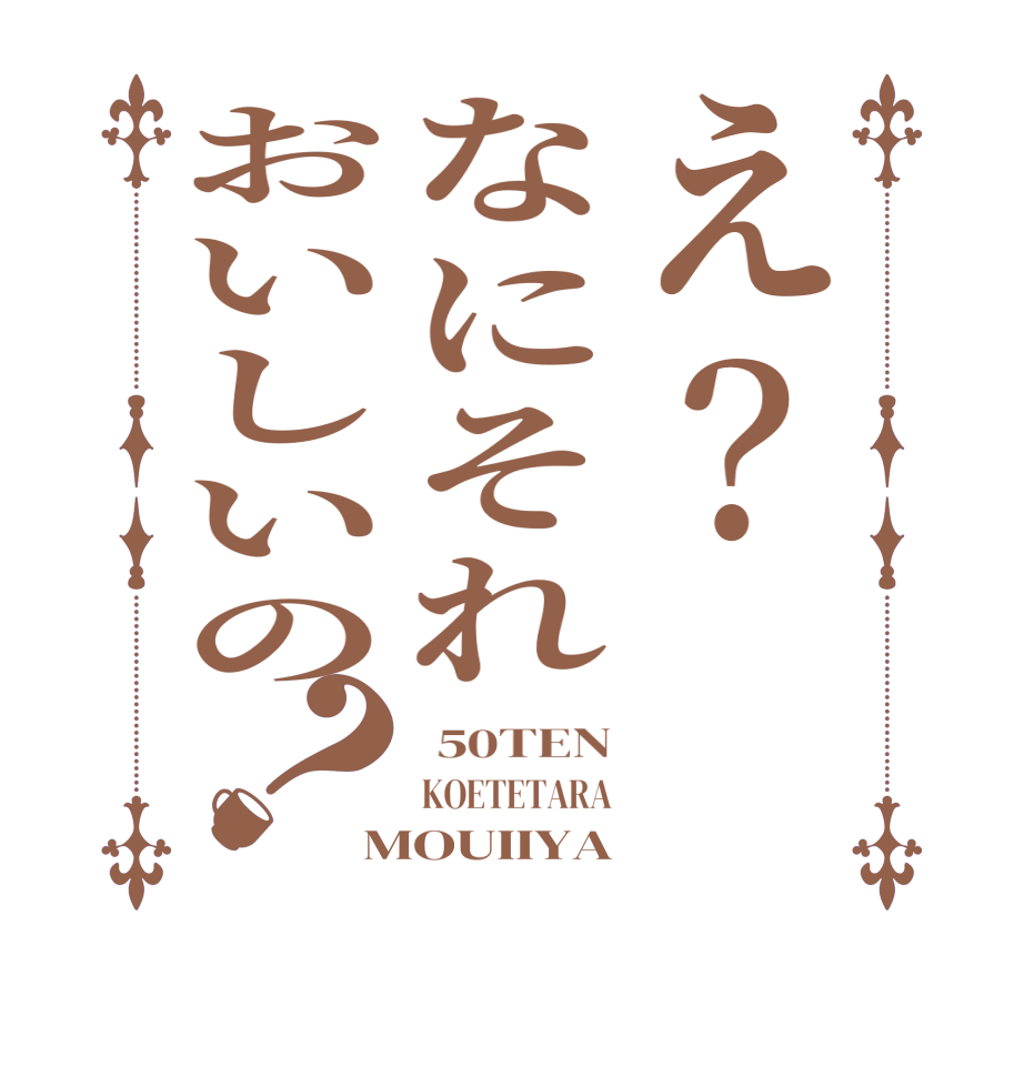 え？なにそれおいしいの？ 50TEN KOETETARA MOUIIYA