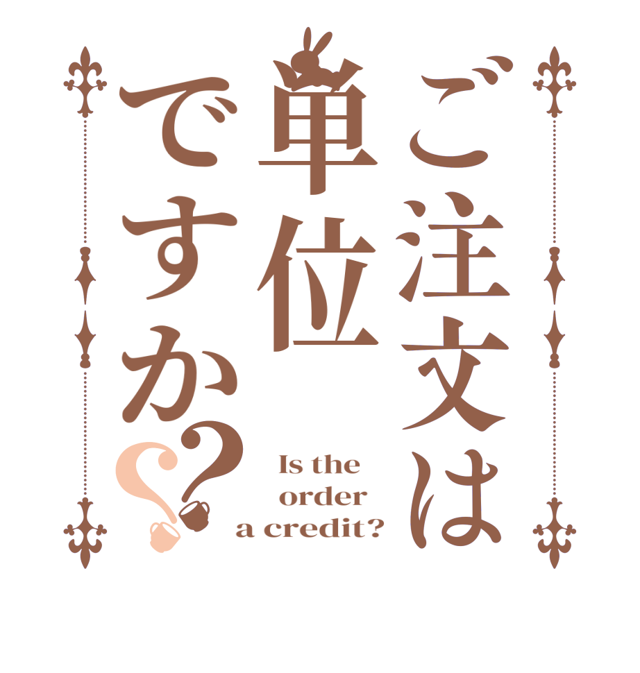 ご注文は単位ですか？？  Is the      order    a credit?