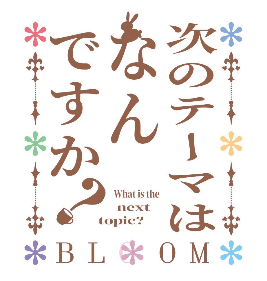 次のテーマはなんですか？BLOOM   What is the   next  topic?