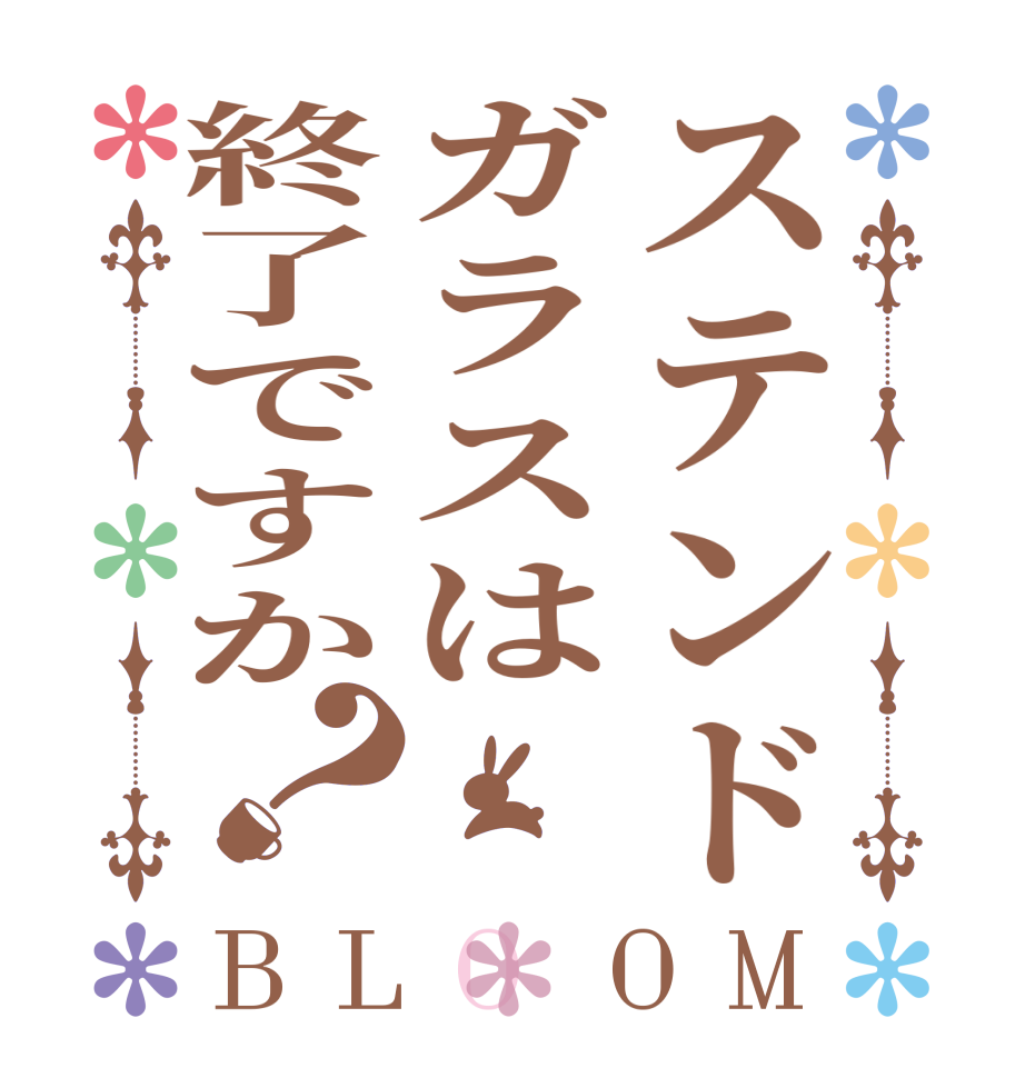 ステンドガラスは終了ですか？BLOOM   