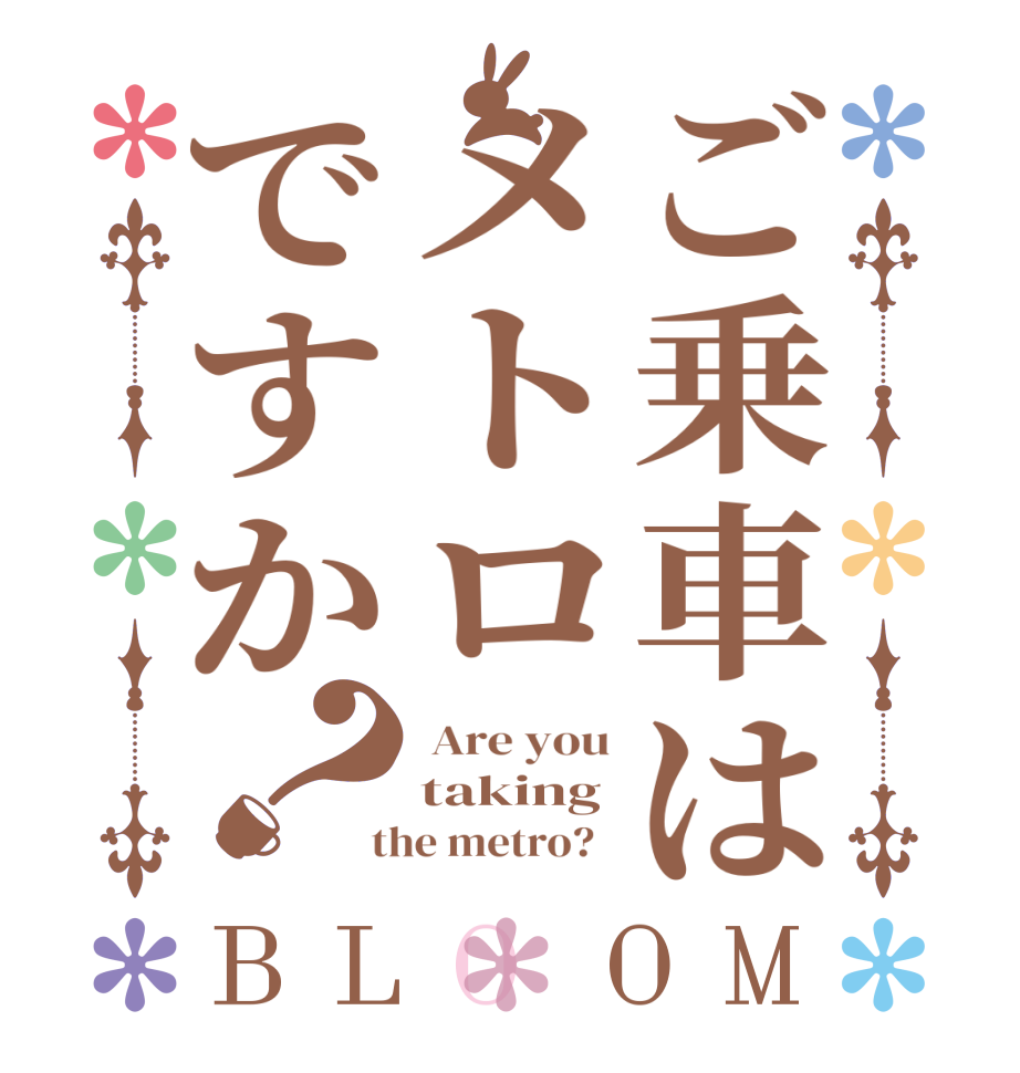 ご乗車はメトロですか？BLOOM  Are you taking  the metro?  