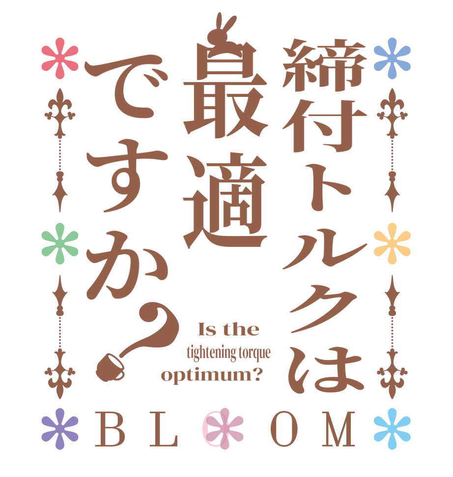 締付トルクは最適ですか？BLOOM   Is the   tightening torque optimum?  