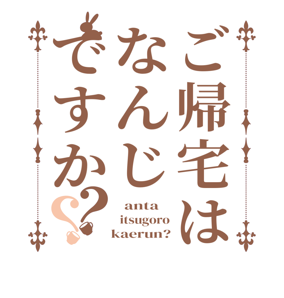 ご帰宅はなんじですか？？  anta     itsugoro    kaerun?