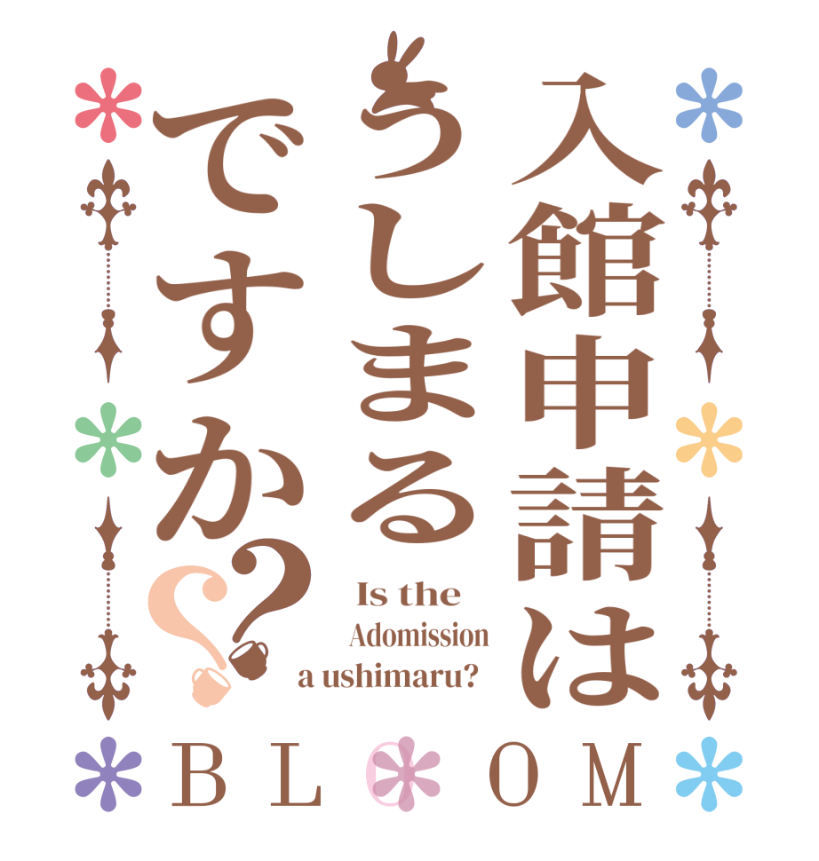 入館申請はうしまるですか？？BLOOM   Is the      Adomission  a ushimaru?  