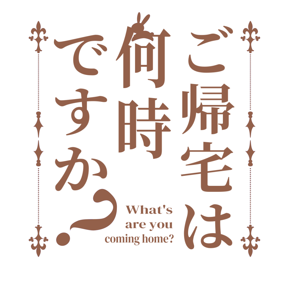 ご帰宅は何時ですか？  What's   are you  coming home?