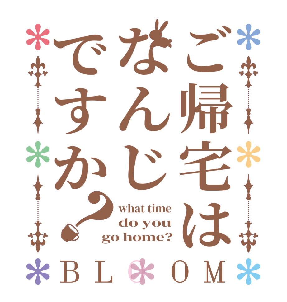 ご帰宅はなんじですか？BLOOM what time do you go home?
