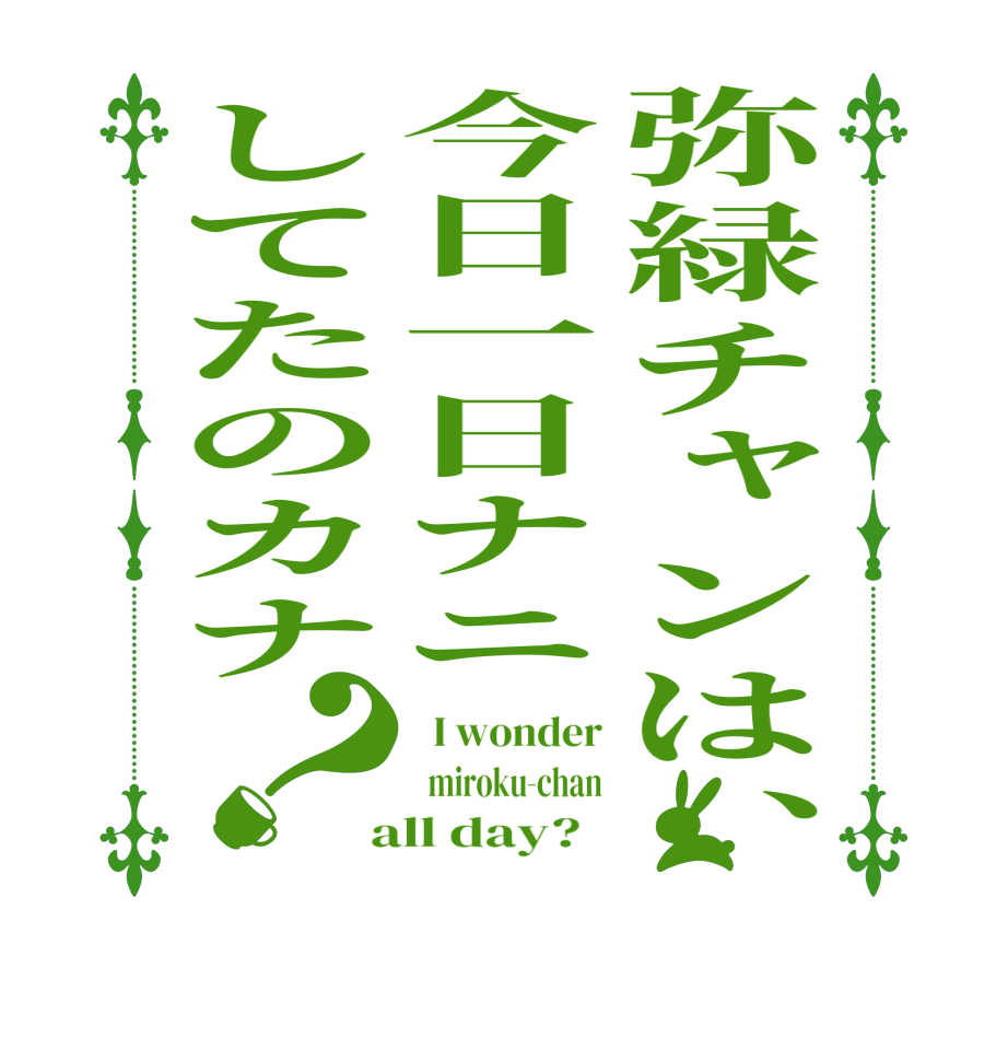 弥緑チャンは、今日一日ナニしてたのカナ？  I wonder   miroku-chan  all day?  