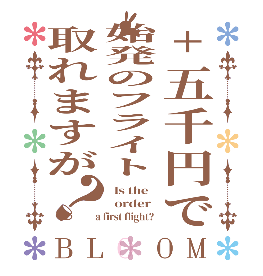 +五千円で始発のフライト取れますが？BLOOM   Is the      order    a first flight?  