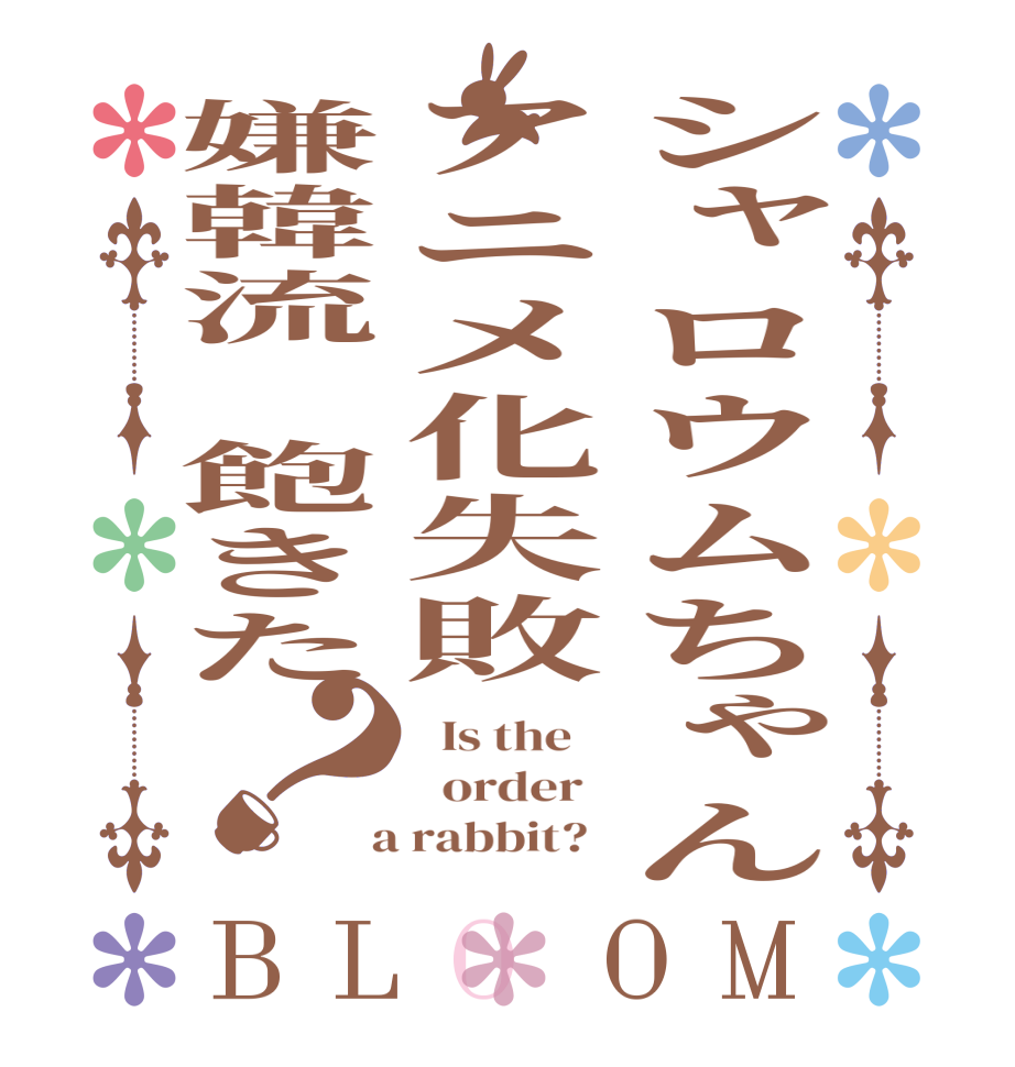 シャロウムちゃんアニメ化失敗嫌韓流　飽きた？BLOOM   Is the      order    a rabbit?  