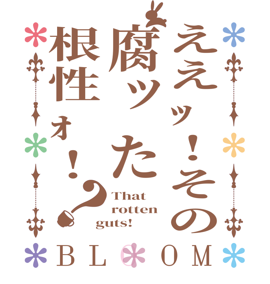 ええｯ!その腐ッた根性ｫ!？BLOOM That  rotten  guts!