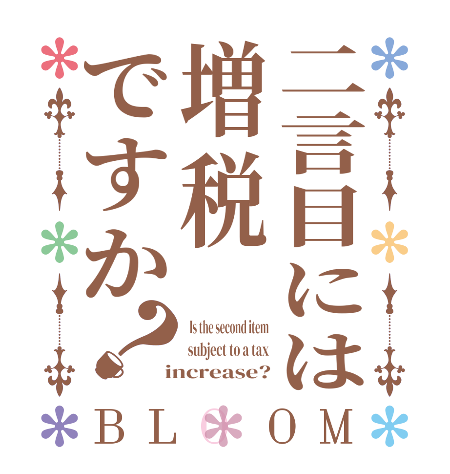 二言目には増税ですか？BLOOM   Is the second item  subject to a tax  increase?