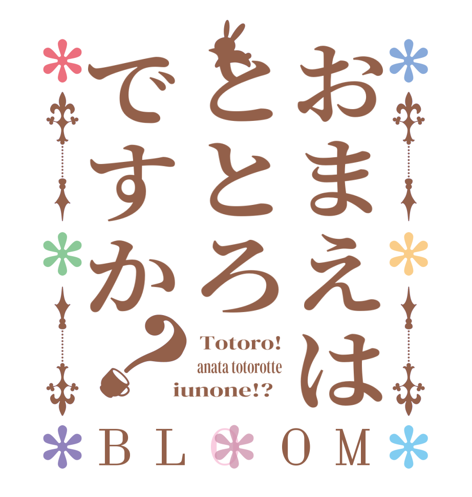 おまえはととろですか？BLOOM  Totoro!  anata totorotte  iunone!?  