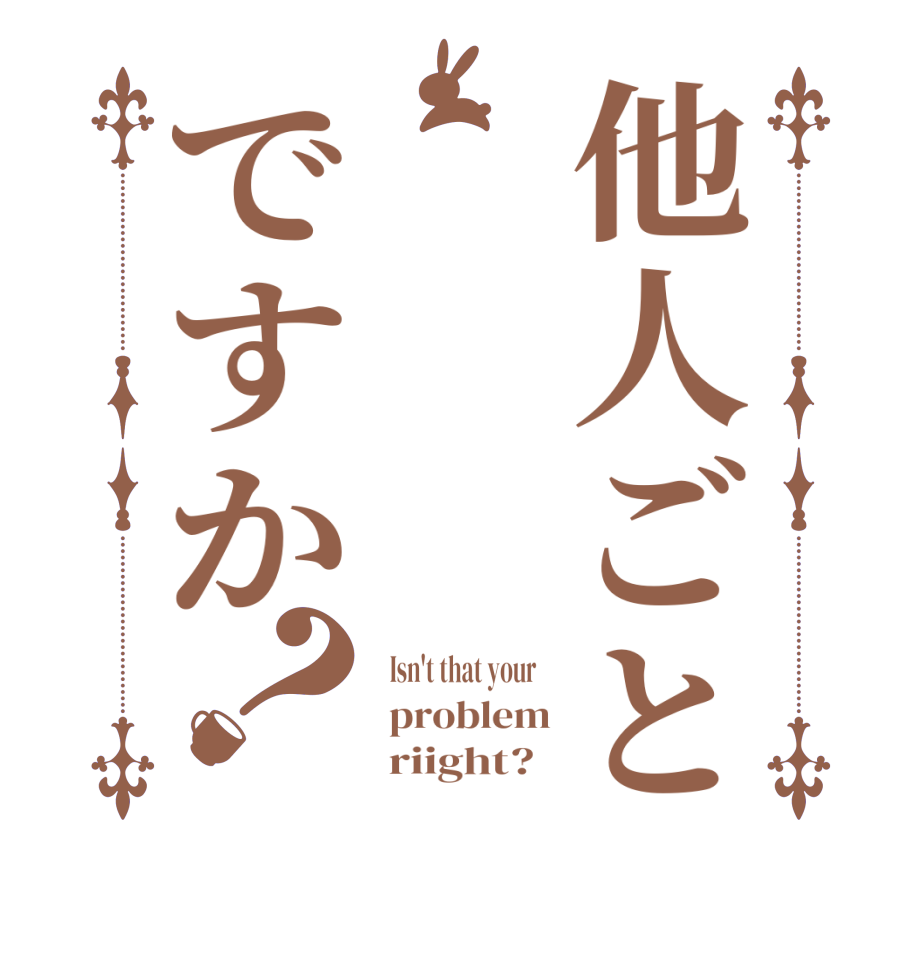 他人ごとですか？  Isn't that your     problem       riight?  