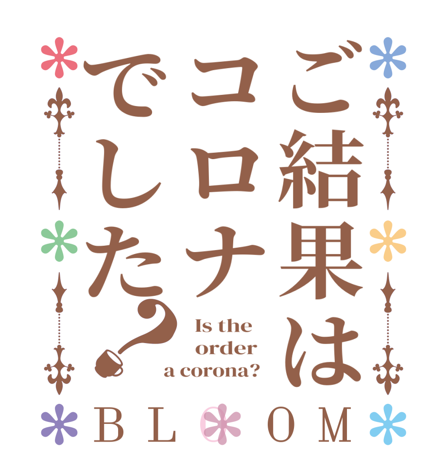 ご結果はコロナでした？BLOOM   Is the      order    a corona?  