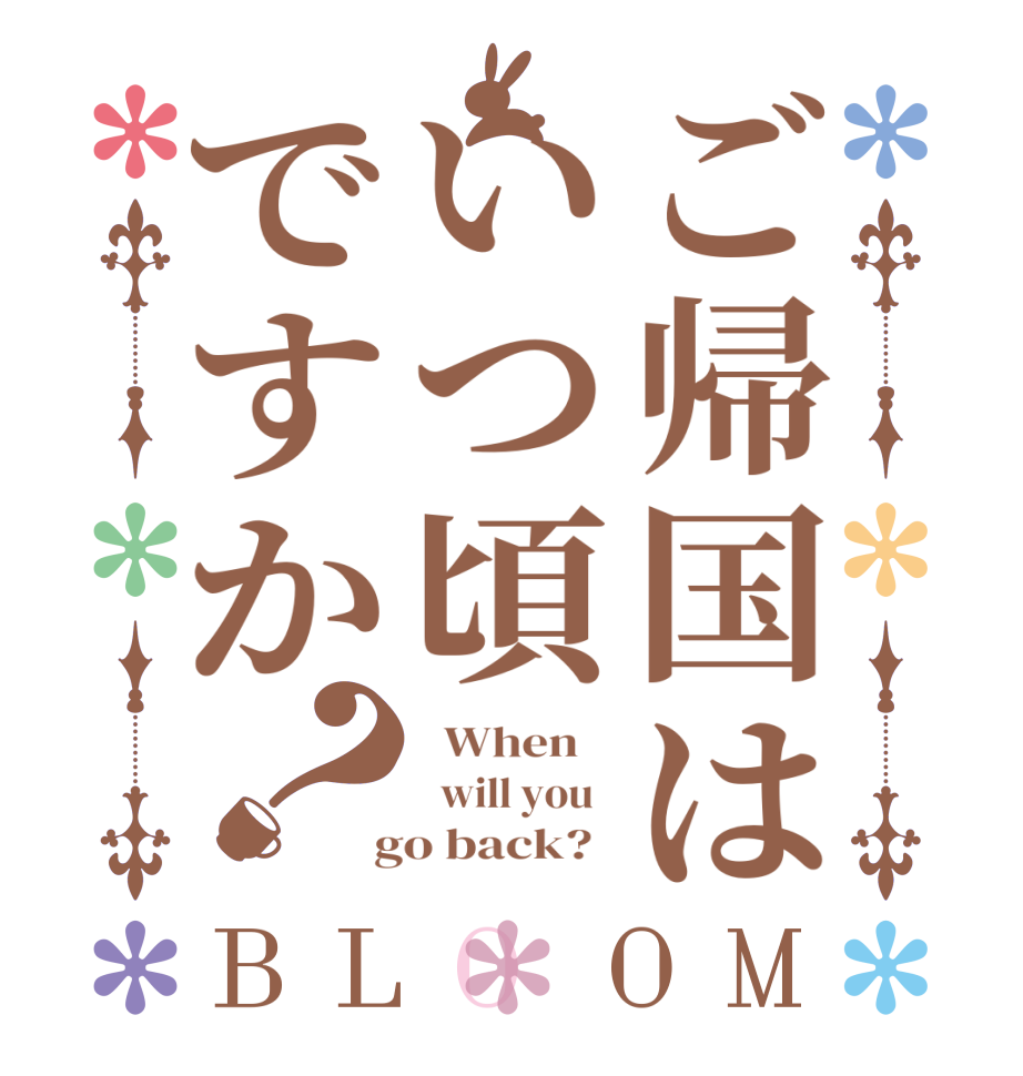 ご帰国はいつ頃ですか？BLOOM   When      will you    go back?  