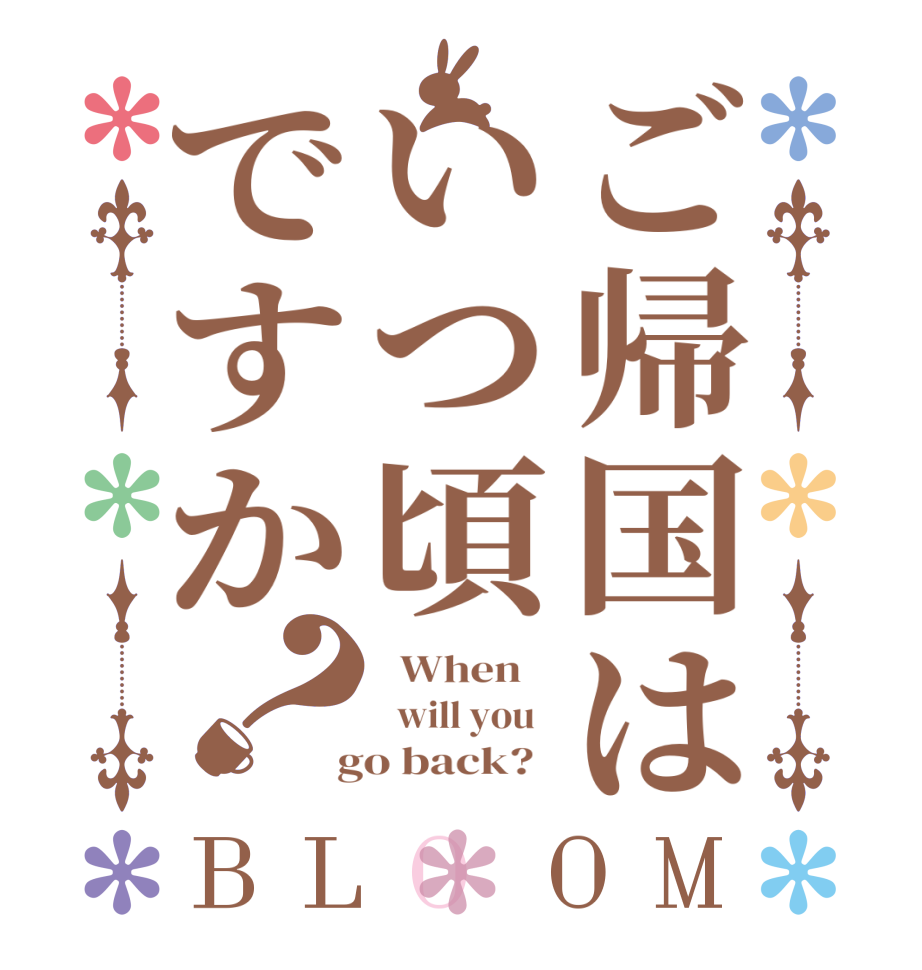 ご帰国はいつ頃ですか？BLOOM   When      will you    go back?  