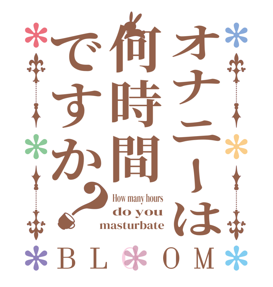 オナニーは何時間ですか？BLOOM How many hours do you  masturbate