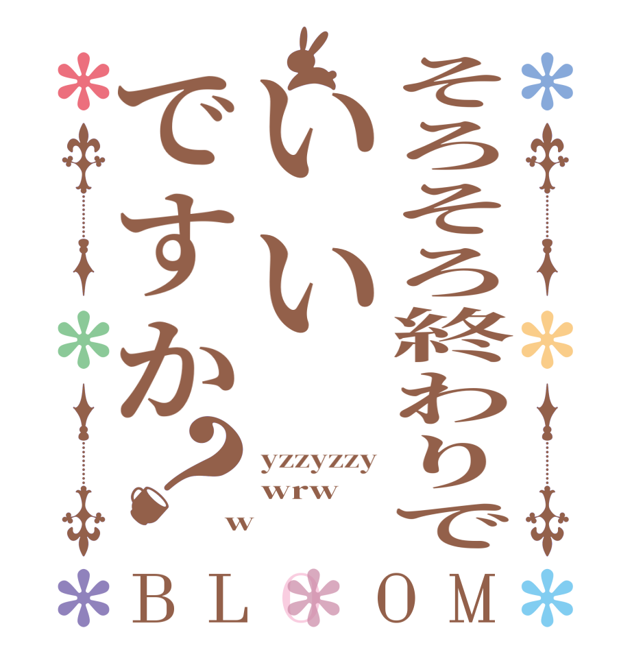 そろそろ終わりでいいですか？BLOOM yzzyzzy wrw w