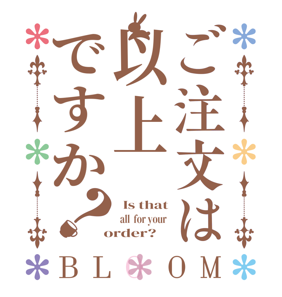 ご注文は以上ですか？BLOOM   Is that   all  for your   order?  