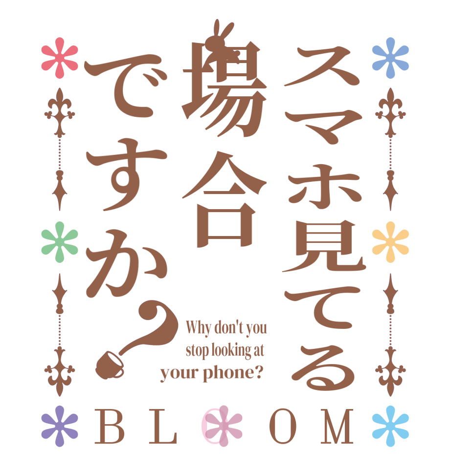 スマホ見てる場合ですか？BLOOM Why don't you  stop looking at   your phone?  