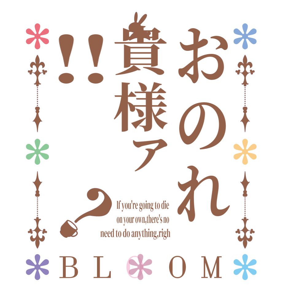 おのれ貴様ァ‼？BLOOM If you're going to die on your own,there's no need to do anything,righ