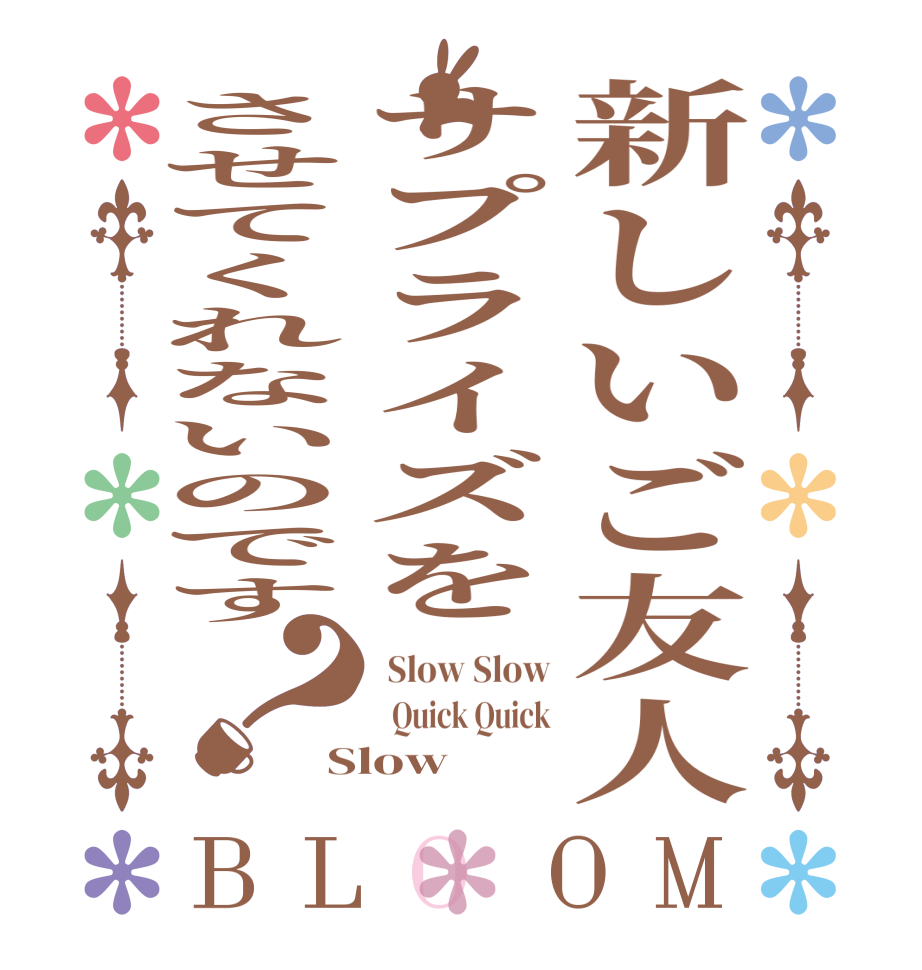 新しいご友人サプライズをさせてくれないのです？BLOOM  Slow Slow   Quick Quick Slow