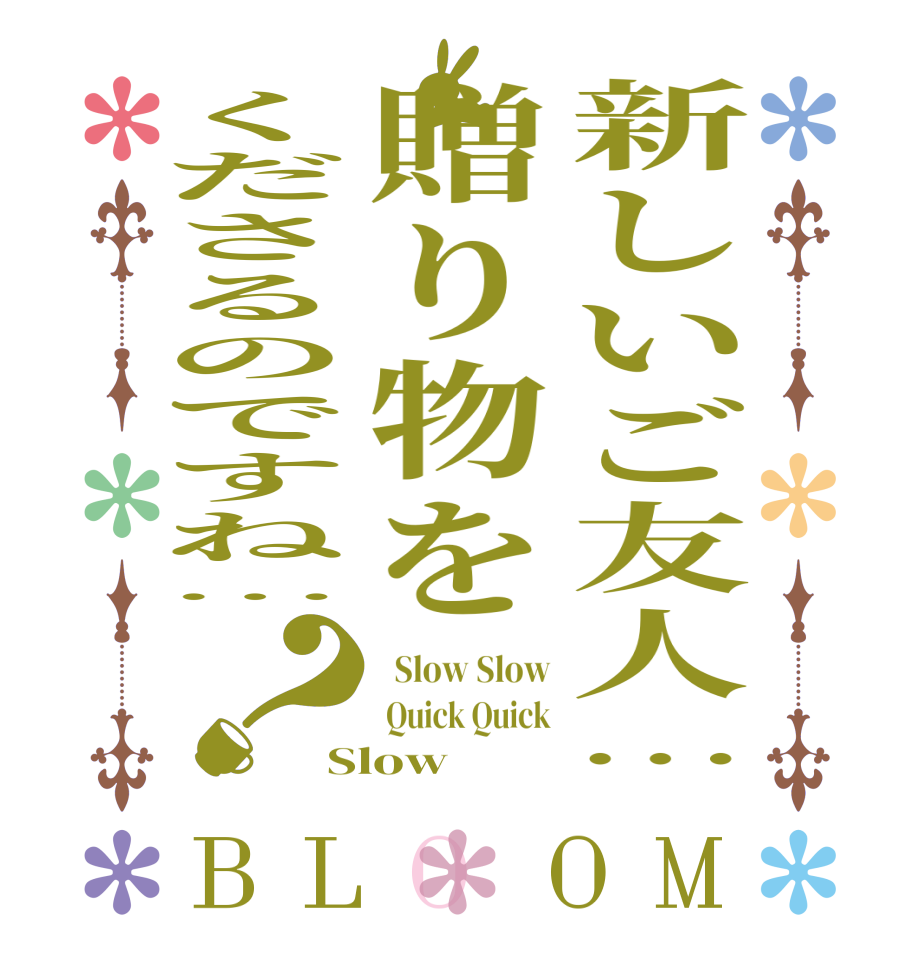 新しいご友人…贈り物をくださるのですね…？BLOOM   Slow Slow  Quick Quick Slow