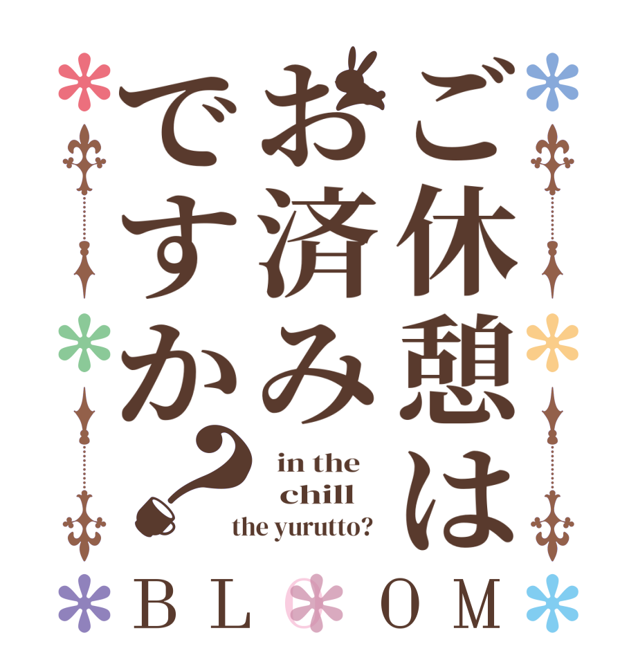 ご休憩はお済みですか？BLOOM   in the      chill    the yurutto?  