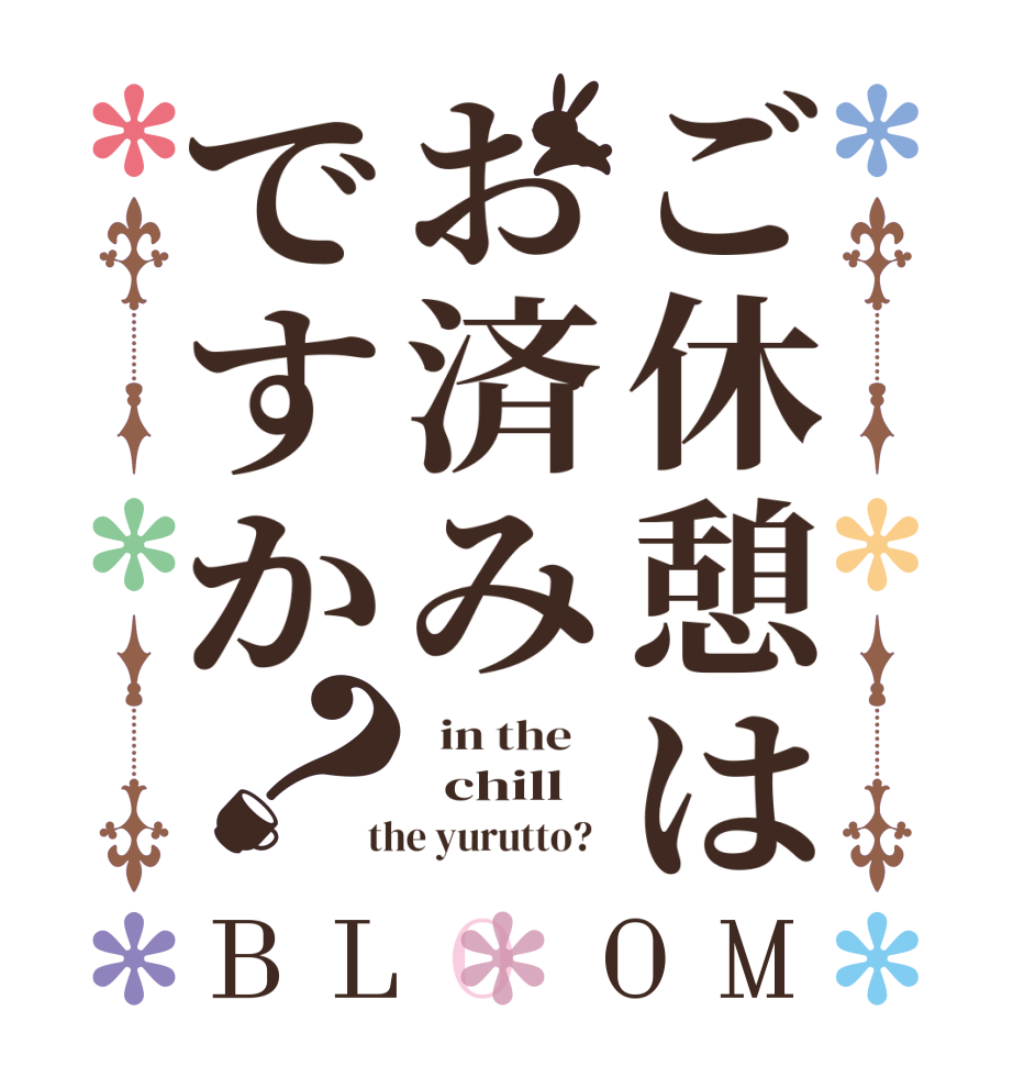 ご休憩はお済みですか？BLOOM   in the      chill    the yurutto?  