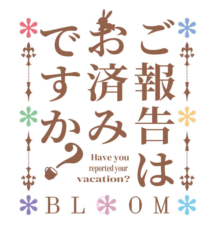 ご報告はお済みですか？BLOOM  Have you reported your  vacation?