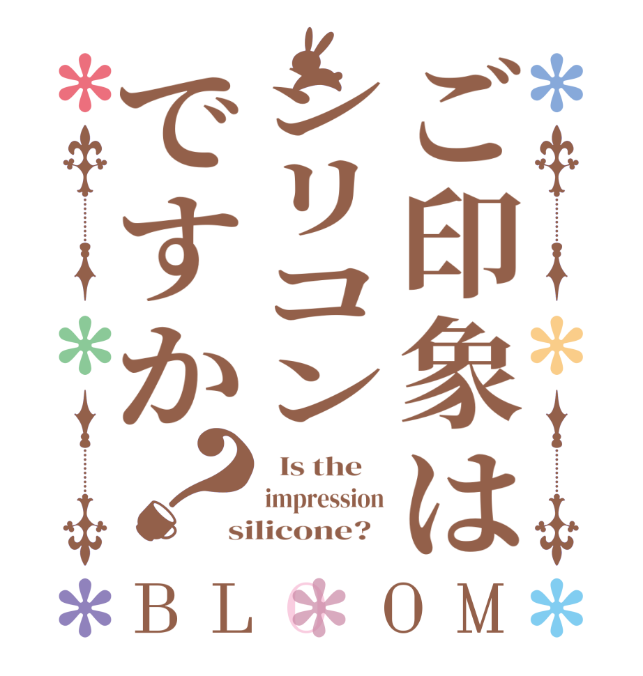 ご印象はシリコンですか？BLOOM   Is the    impression silicone?  