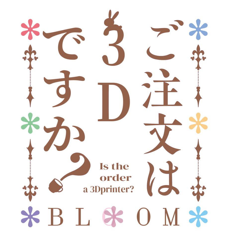 ご注文は3Dですか？BLOOM   Is the      order    a 3Dprinter?  