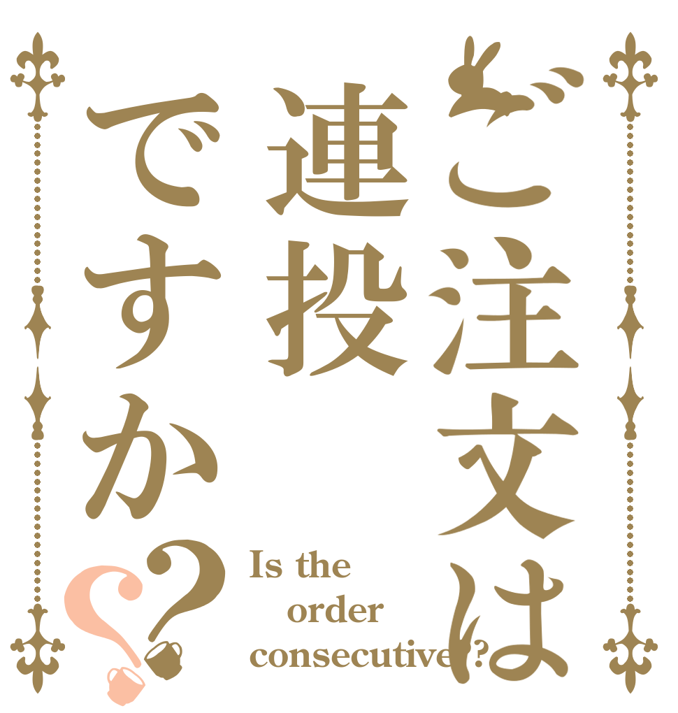 ご注文は連投ですか？？ Is the order consecutive??