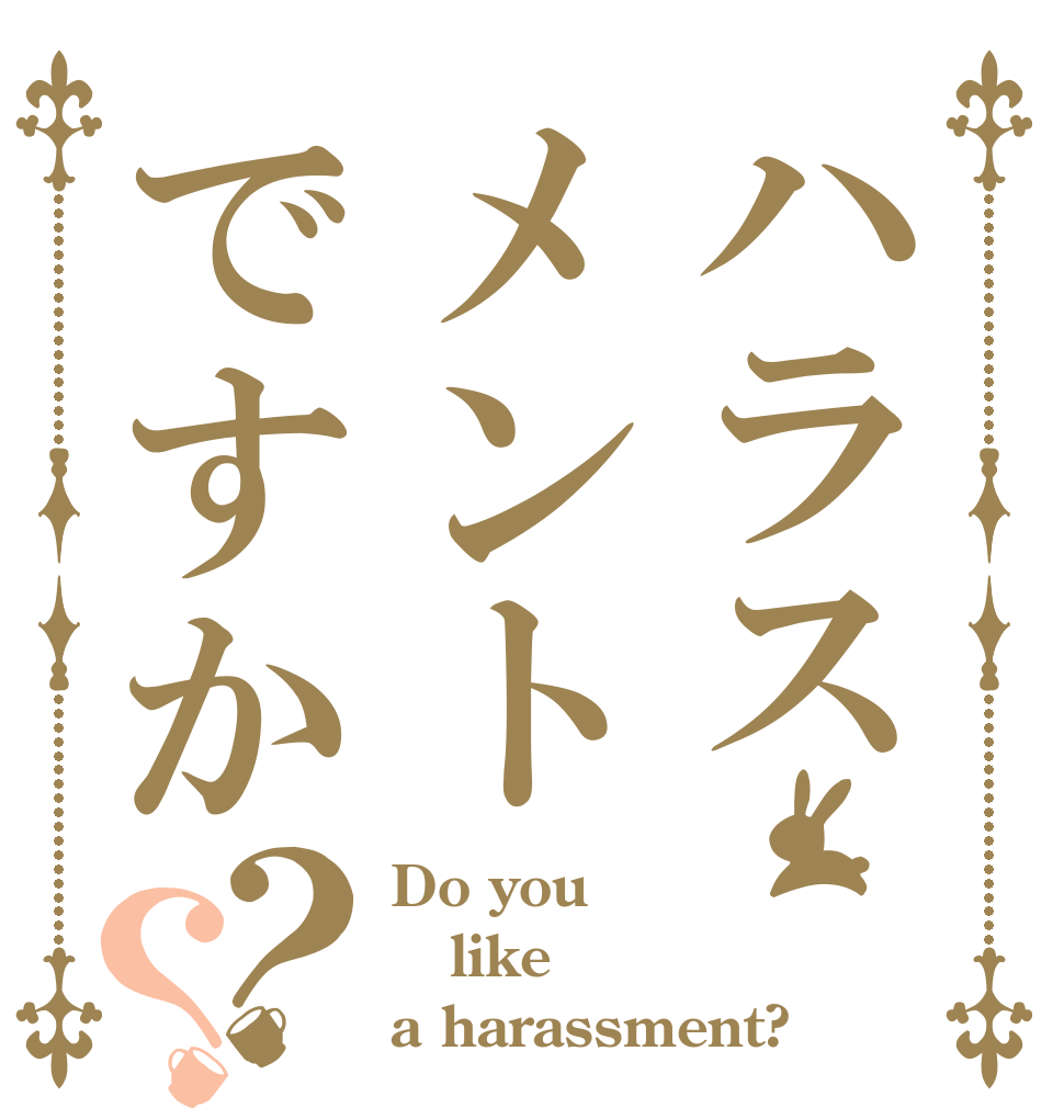 ハラスメントですか？？ Do you like a harassment?