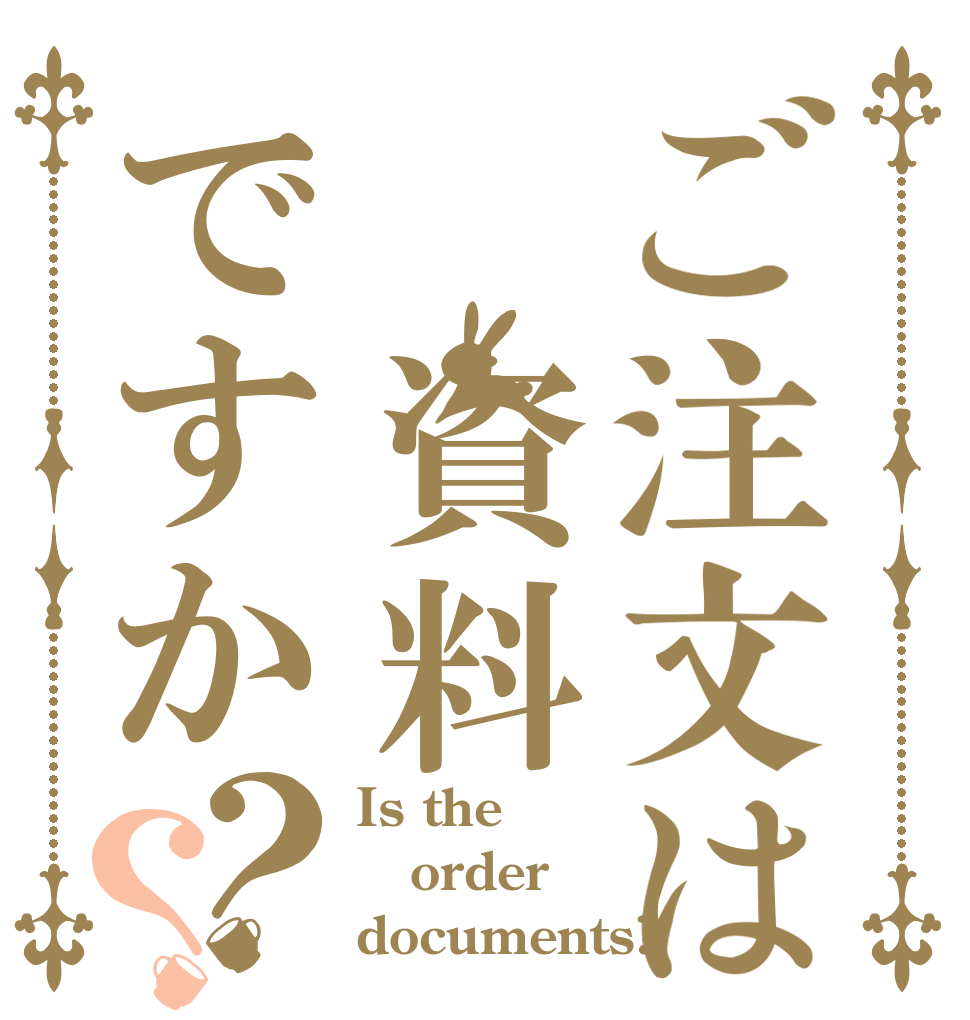 ご注文は　資料ですか？？ Is the order documents?