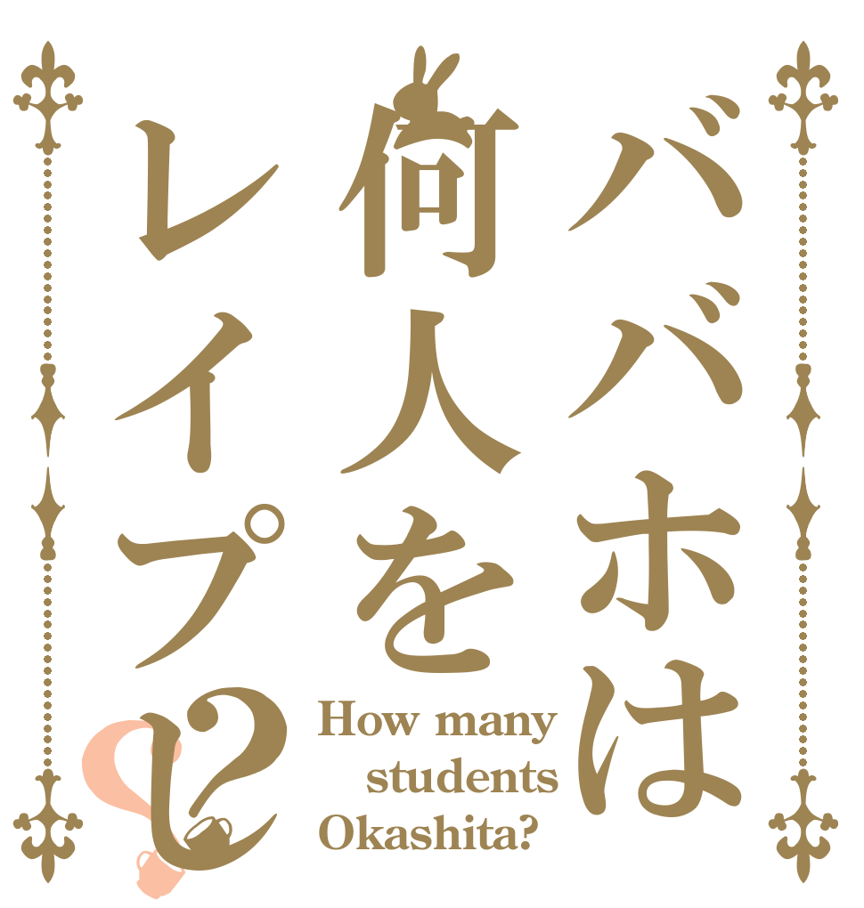 ババホは何人をレイプしたのですか？？？ How many students  Okashita?