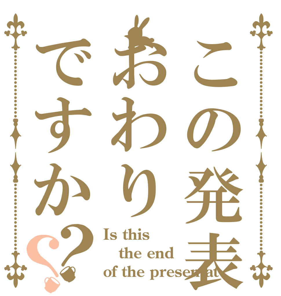 この発表はおわりですか？？ Is this the end of the presentat